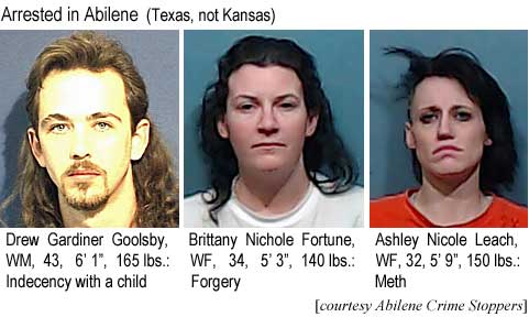 drewbrit.jpg Arrested in Abilene: Drew Gardiner Goolsby, WM, 43, 6'1", 165 lbs, indecency with a child; Brittany Nichole Fortune, WF, 34, 5'3", 140 lbs, forgery; Ashley Nicole Leach, WF, 32, 150 lbs, meth (Abilene Crime Stoppers)