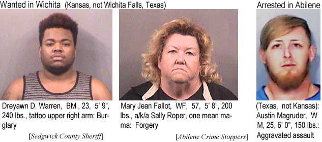 dreyawnm.jpg Wanted in Wichita (Kansas, not Wichita Falls, Texas): Dreyawn D. Warren, BM, 5'9", 240 lbs, tattoo upper right arm, burglary; Mary Jean Fallot, WF, 57, 5'8", 200 lbs, a/k/a Sally Roper, one mean mama, forgery (Sedgwick County Sheriff); Arrested in Abilene (Texas, not Kansas): Austin Magruder, WM, 25, 6'0", 150 lbs, aggravated assault (Abilene Crime Stoppers)