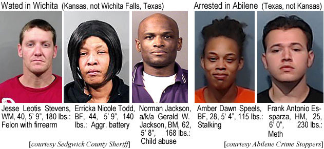errickal.jpg Wanted in Wichita (Kansas, not Withita Falls, Texas): Jesse Leotis Stevens, WM, 40, 5'9", 180 lbs, felon with firearm; Erricka Nicole Todd, BF, 44, 5'9", 140 lbs, aggr. vattery; Norman Jackson, a/k/a Gerald W. Jackson, BM, 62, 5'8", 168 lbs, child abuse (Sedgwick County Sheriff); Arrested in Abilene (Texas, not Kansas): Amber Dawn Speels, BF, 28, 5'4", 115 lbs, stalking; Frank Antonio Esparza, HM, 25, 6'0", 230 lbs, meth (Abilene Crime Stoppers)