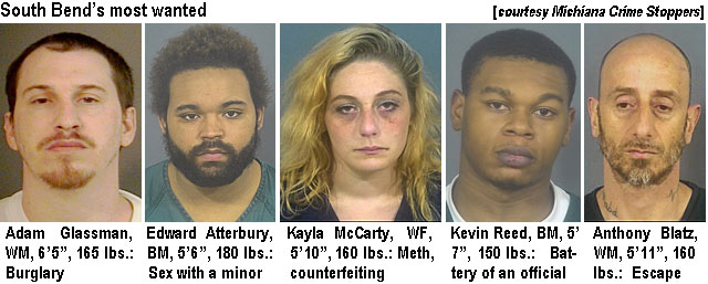 glassman.jpg South Bend's most wanted (Michiana Crime Stoppers): Adam Glassman, WM, 6''5", 165 lbs, burglary; Edward Atterbury, BM, 5'6", 180 lbs, sex with a minor; Kayla McCarty, WF, 5'10", 160 lbs, meth, counterfeiting; Kevin Reed, BM, 5' 7", 150 lbs, battery of an official; Anthony Blatz, WM, 5'11", 160 lbs, escape