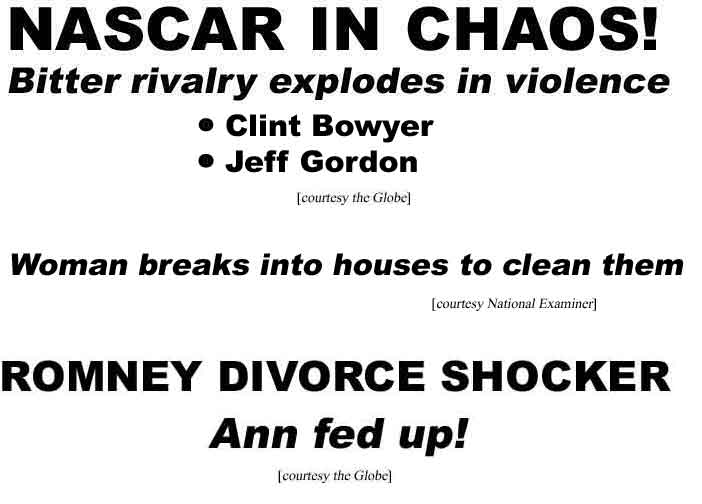 NASCAR in Chaos, Bitter rivalry explodes in violence, Clint Bowyer, Jeff Gordon (Globe); Woman breaks into houses to clean them (Examiner); Romney divorce shocker, Ann is fed up (Globe)