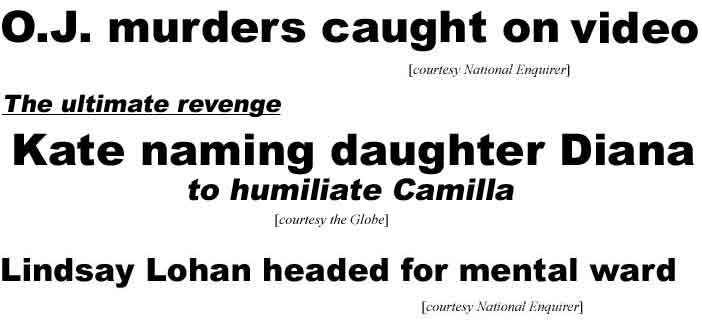O.J. murders caught on tape (Enq); The ultimate revenge: Kate naming daughter Diana, to humiliate Camilla (Globe); Lindsay Lohan headed for mental ward (Enq)
