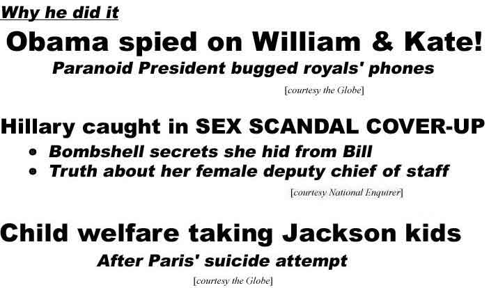 Why he did it, Obama spied on William & Kate! Paranoid President bugged royals' phones (Globe); Hillary caught in sex scancal cover-up, Bombshell secrets she hid from Bill, Truth about her female deputy chief of staff (Enquirer); Child welfare taking Jackson kids, After Paris' suicide attempt (Globe)