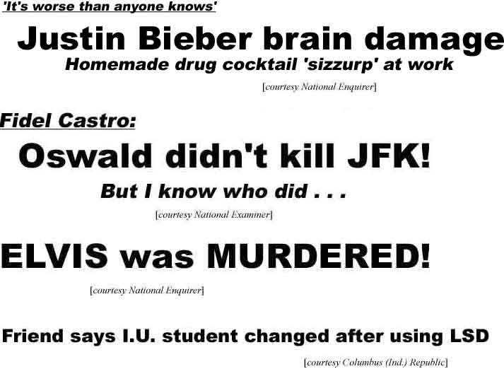 'It'a worse than anyone knows,' Justin Bieber brain damage, Homemade drug cocktail 'sizzurp' a work (Enquirer); Fidel Castro: Oswald didn't kill JFK! But I know who did . . . (Examiner); Elvis was murdered (Enquirer); Friend says I.U. student changed after using LSD (Columbus (Ind.) Republic)