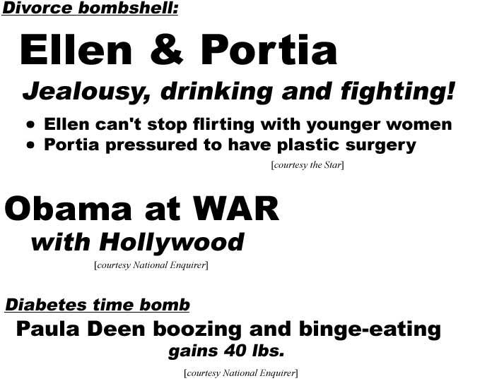 Divorce bombshell, Ellen & Portia, jealousy, drinking and fighting, Ellen can't stop flirting with younger women, Portia pressured to have plastic surgery (Star); Obama at war with Hollywood (Enquirer); Diabetes time bomb, Paula Deen boozing and binge-eating, gains 40 lbs (Enquirer)