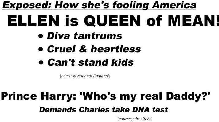 How she's fooling America: Ellen is Queen of Mean, Diva tantrums, cruel & heartless, can't stand kids (Enquirer); Prince Harry: 'Who's my real daddy?' demands Charles take DNA tests (Globe)