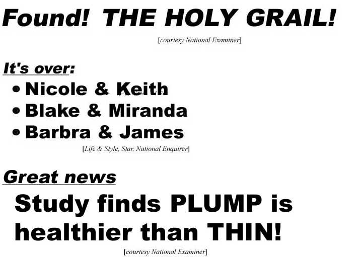 Found! The Holy Grail! (Examiner); It's over: Nicole & Keith, Blake & Miranda, Barbra & James (Life & Style, Star, Enquirer); Great news: Study finds plump is healthier than thin (Examiner)
