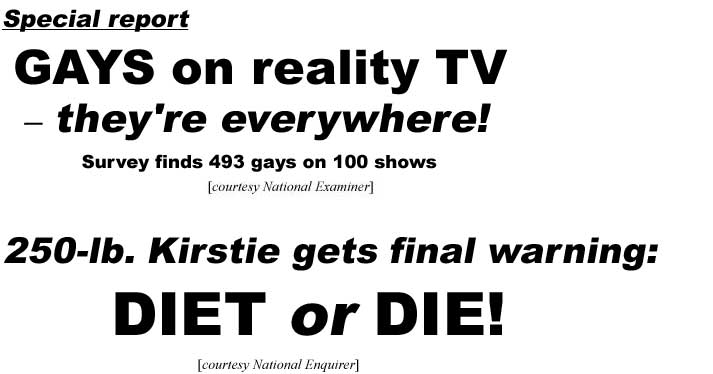 Special report: Gays on reality TV - they're everywhere! Survey finds 493 gays on 100 shows (Examiner); 250-lb. Kirstie gets final warning: Diet or Die! (Enquirer)