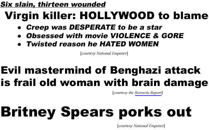 Six slain, thirteen wounded, Virgin killer: Hollywood to blame, Creep was desperate to be a star, obsessed with movie violence & gore, twisted reason he hated women (Enquirer); Mastermind of Benghazi attack is frail old woman with brain damage (Borowitz); Britney Spears porks out (Enquirer)