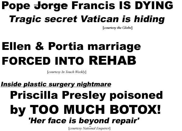 Pope Jorge Francis is dying; Tragic secret Vatican is hiding (Globe); Ellen & Portia marriage forced into rehab (In Touch); Inside plastic surgery disaster: Priscilla Presley poisoned by too much botox, 'Her face is beyond repair' (Enquirer)