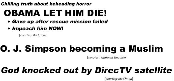 Chilling truth about beheading horror, Obama let him die, gave up after rescue mission failed, impeach him now! (Globe); O. J. Simpson becoming a Muslim (Enquirer); God knocked out by DirecTV satellite (Onion)