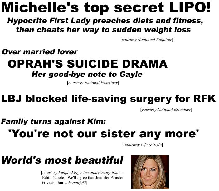 Michelle's top secret LIPO! Hypocrite First Lady preaches diet and fitness, then cheats her way to sudden weight loss (Enquirer); Over married lover, Oprah's suicide drama, her good-bye note to Gayle (Examiner); LBJ blocked life-saving surgery for RFK (Examiner); Family turns against Kim, 'You're not our sister' (Life & Style); World's most beautiful (People Magazine anniversary issue -- Editor's note: We'll agree that Jennifer Aniston is cute, but -- beautiful?)