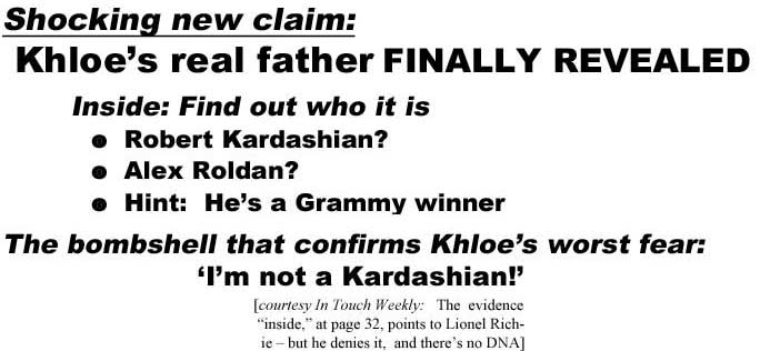 Shocking new claim, Khloe's real father finally revealed, inside: find out who it is Robert Kardashian? Alex Raoldan? Hint: He's a Grammy winner, the bombshell that confirms Khloe's worst fear: 'I'm not a Kardashian!' (In Touch Weekly: The evidence "inside," at page 32, points to Lionel Richie - but he denies it, and there's no DNA)