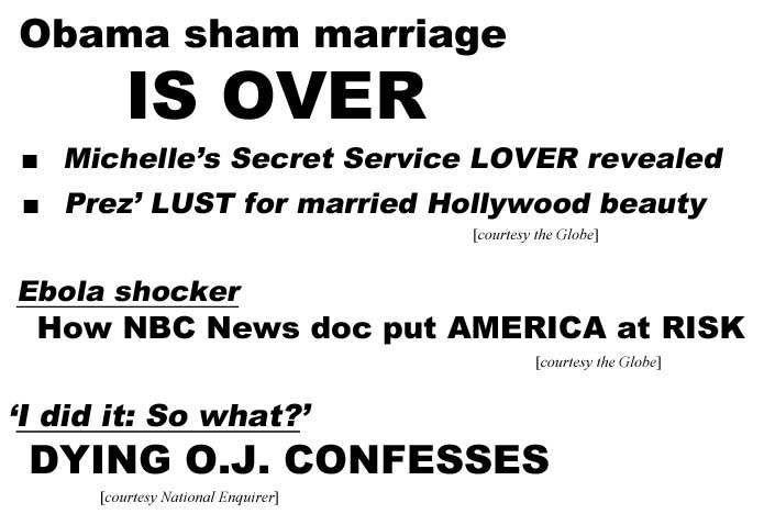 Obama sham marriage is over, Michelle's Secret Service lover revealed, Prez' lust for married Hollywood beauty (Globe); Ebola shocker, How NBC News doc put America at risk (Globe); I did it: so what? Dying O.J. confesses (Enquirer)