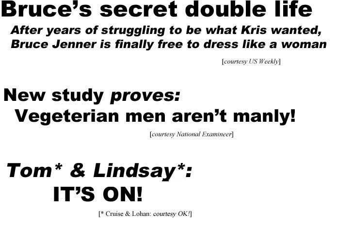Bruce's secret double life, after years of struggling to be what Kris wanted, Bruce Jenner is finally free to dress like a woman (US Weekly); New study proves vegeterian men aren't manly (Examiner); Tom* & Lindsay*: It's on! (*Cruise & Lohan; OK)