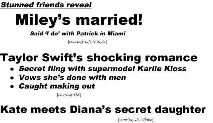 Stunned friends reveal Miley's married! Said 'I do' with Patrick in Miami (Life & Style); Taylor Swift's stunning romance, fling with supermodel Karlie Kloss, vows she's done with men, caught making out (OK); Kate meets Diana's secret daughter (Globe)