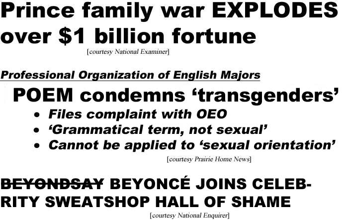 Prince family war explodes over $1 billion fortune (Examineer); Professional Organization of English Majors, POEM condemns 'transgenenders,' files complaint with OEO, 'grammatical term, not sexual,' cannot be applied to 'sexual orientation' (Prairie Home News); Beyondsay Beyonce joines celebrity sweatshop hall of shame Enquirer)