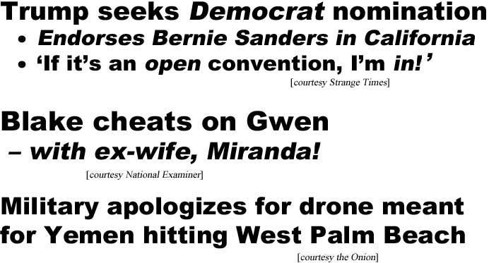 Trump seeks Demorat nomination, endorses Bernie Sanders in California, 'If it's an open convention, I'm in!' (Strange Times); Blake cheats on Gwen – with ex-wife, Miranda! (Examiner); Military apologizes for drone meant for Yemen hitting West Palm Beach (Onion)