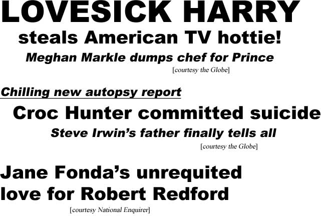 Lovesick Harry steals American TV hottie, Meghan Markle dumps chef for Prince (Globe); Chilling new autopsy report, Croc Hunter committed suicide, Steve Irwin's dad finally tells all (Globe); Jane Fonda's unrequited love for Robert Redford (Enquirer)