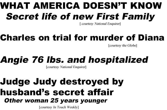 What America doesn't know, secret life of new  first family (Enquirer); Charles on trial for murder of Diana (Globe) Angie 76 lbs and hospitalized (Enquirer); Judge Judy destroyed by husband's secret affair, other woman 25 years young (In Touch)