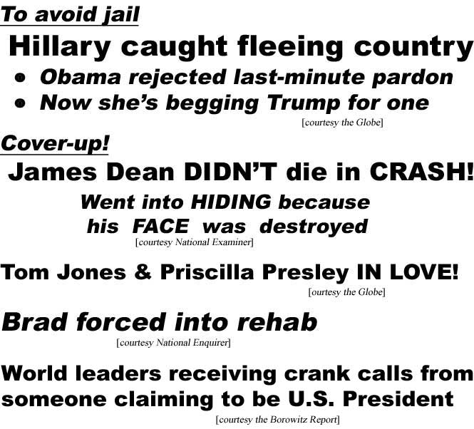 To avoid jail, Hillary Clinton caught fleeing country, Obama rejected her last-minute pardon, now she's begging Trump for one (Globe); Cover-up, James Dead didn't die in crash, went into hiding because his face was destroyed (Examiner); Tom Jones & Priscilla Presley in love (Globe); Brad forced into rehab (Enquirer); World leaders receiving crank calls from someone claiming to be U.S. President (Borowitz Report)