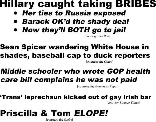 Hillary caught taking BRIBES, her ties to Russia expposed, Barack OK'd the shady deal, now they'll BOTH go to jail (Globe); Sean Spicer wandeering White House in shades, baseball cap to duck reporters (Onion); Middle schooler who wrote GOP health care bill complains he was not paid (Borowitz Report); 'Trans' leprechaun kicked out of gay Irish bar (a Tabloid Headlines original); Priscilla and Tom elope (Globe)