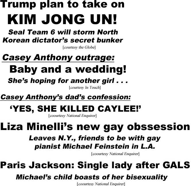 Trump plan to take out Kim Jong Un, Seal Team 6 will storm North Korean dictator's secret bunker (Globe); Casey Anthony outrage, baby and a wedding, she's hoping for a girl (In Touch); Casey Anthony's dad's confession, hes she killed Caylee (Enquirer); Liza Minelli's new gay obsession, leaves N.Y., friends to be with gay pianist Michael Feinstein in L.A. (Enquirer); Paris Jackson, single lady after gals, Michael's child boasts of her bisexuality (Eqnuirer)