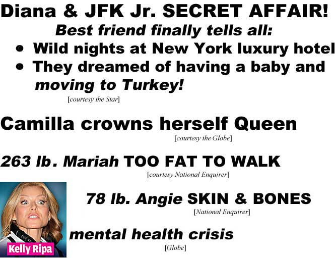 Diana & JFK Jr. secret affair, best friend finally tells all, wild nights at New York luxury hotel, they dreamed of having a baby and moving to Turkey (Star); Camilla crowns herself Queen (Globe); 263 lb. Mariah too fat to walk (Enquirer); 78 lb. Angie skin & bones; Kelly Ripa mental health crisis (Globe)