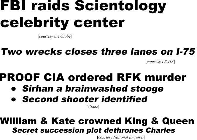 FBI raids Scientology celebrity center (Globe); Two wrecks closes three lanes (LEX18); Proof CIA ordered RFK murder,, Sirhan a brainwashed stooge, 2nd shooter identified (Globe); William & Kaate crowned king & queen, secret succession plot dethrones Charles (Enquirer)