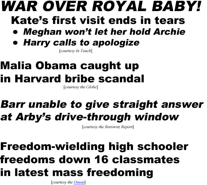 Royal baby war! Kate in tears after first visit, Meghan wouldn't let her hold Archie, Harry calls to apologize (In Touch); Malia Obama caught up in Harvard bribe scandal (Globe); Barr can't give straight answer at Arby's drive-through (Borowitz report); Freedom-wielding high schooler freedoms down 16 classmates in latest mass freedoming (Onion)