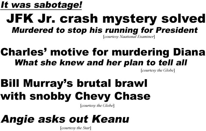 It was sabotage! JFK Jr. mystery solved, murdered to prevent his running for President (Examiner); Charles' motive for murdering Diana, what she knew and her plan to tell all (Globe); Bill Murray's brutal brawl with snobby Chevy Chase (Globe); Angie asks out Keanu (Star)