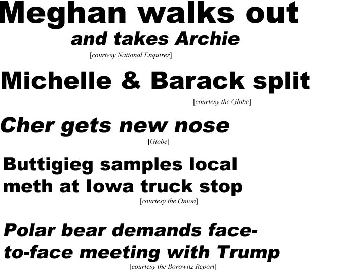 Meghan walks out and takes Archie (Enquirer); Michalle & Barack split (Globe); Cher gets new nose (Globe); Buttigieg samples local meth at Iowa truck stop (Onion); Polar bear demands face-to-face meeting with Trump (Borowitz report)