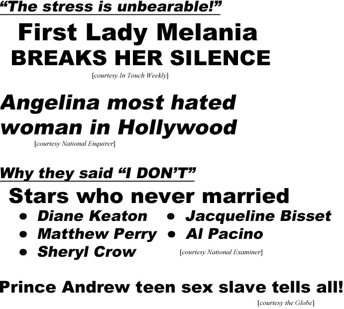 "The stress is unbearable," First Lady Melania BREAKS HER SILENCE (IT); Angelina most hated woman in Hollywood! (Enquirer); Why they said "I DON'T", Stars who never married, Diane Keaton, Jacqueline Bisset, Matthew Perry, Al Pacino, Sheryl Crow (Examiner); Prince Andrew teen sex slave tells all! (Globe)