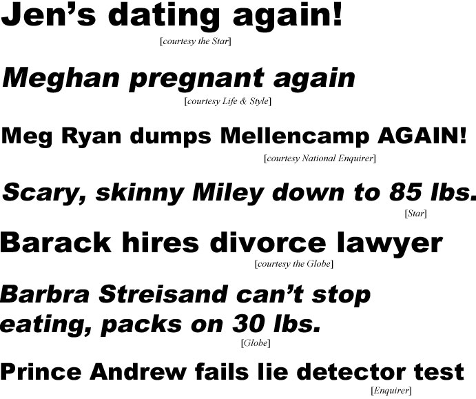 Jen's dating again (Star); Meghan pregnant again (Life & Style); Meg Ryan dumps Mellencamp again (Enquirer); Scary, skinny Miley down to 85 lbs (Star); Barack hires divorce lawyer (Globe); Barbra Streisand can't stop eating, packs on 30 lbs (Globe); Prince Andrew fails lie detector test (Enquirer)