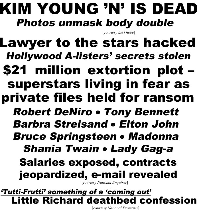 Kim Young 'N'' is dead, photoss unmaks body double (Globe); Lawyer to the starsh hacked, Hollywood A-listers' secrets stolen, $21 million extortion plot - superstars living in fear as private files held for ransom, Robert DeNiro,Tony Bennett, Barbra Streisand, Elton John,Bruce Springsteen, Madonna, Shania Twain, Lady Gag-a, salaaries exposed, contracts jeopardized, e-mail revealed (Enquirer); "Tutti-Frutti" something of a "coming out," Little Richard deathbed confession (Examiner)