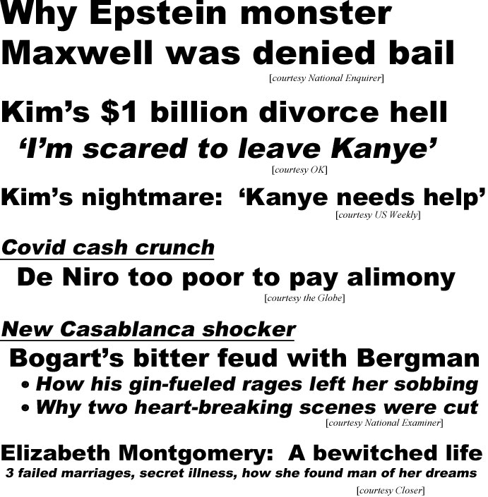 hed20081.jpg Why Epstein monster Maxwell was denied bail (Enquirer); Kim's $1 billion divorce hell, 'I'm scared to leave Kanye" (OK); Kim's nightmare, 'Kanye needs help' (US); Covid cash crunch, De Niro too poor to pay alimony (Globe); New Casablanca shocker, Bogart's bitter feud with Bergman, how is gin-fueled rages left her sobbing, why two heart-breaking scenes were cut (Examiner); Elizabeth Montgomery, a bewitched life, 3 failed marriages, secret illness, how she found man of her dreams (Closer)