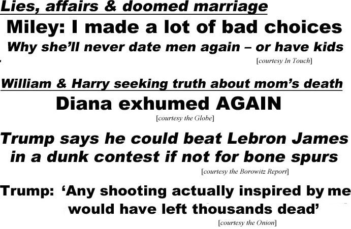 hed20091.jpg Lies, affairs & doomed marriage, Miley: I made a lot of bad choices, why she'll never date men again - or have kids (In Touch); William & Harry seeking truth about mom's death, Diana exhumed again (Globe); Trump says he could beat Lebron James in a dunk contest if not for bone spurs (Borowitz); Trump: "Any shooting actually inspired by me would have left thousands dead' (Onion)