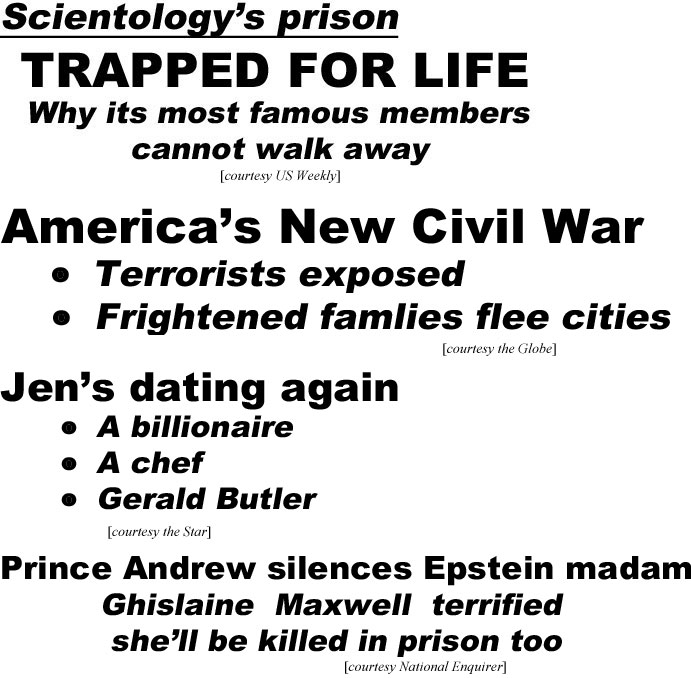 hed20094.jpg Scientology's prison, trapped for life, why its most famous member cannot walk away (US Weekly); America's New Civil War, terrorists exposed, frightened families flee cities (Globe); Jen's dating again, a billionaire, a chef, Gerald Butler (Star); Prince Andrew silences Epstein madam, Chislaine Maxwell terrified she'll bekilledin prison too (Enquirer); Duck Dynasty clobbered by hurricane (Globe); 2 shot during O hhioigh school football game (LEX18)
