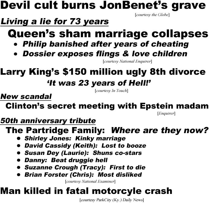 hed20103.jpg Devil cult burns JonBenet's grave (Globe); Living a lie for 73 years, Queen's sham marriage collapses,, Philip banished after years of cheating, dossier exposes flings & love children; Larry King's $150 million ugly 8th divorce, 'It was 23 years of Hell' (In Touch; New scandal, Clinton's secret meeting with Epstein madam (Enquirer); 50th anniversary tribute, the Partridge Family: Where are they now?, Shirley Jones: kinky marriage, David Cassidy (Keith) lost to booze, Susan Dey (Laaurie) shuns co-stars, Danny: beat druggie hell, Suzanne Crough (Tracy) first to die, Brian Forster (Chris) most disliked (Examiner); Man killed in fatal motorcyle crash (Park City Ky. Daily News)