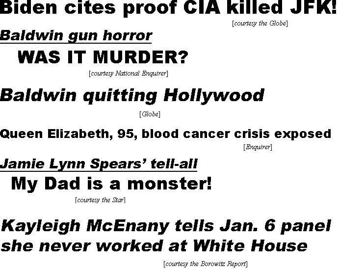 hed21113.jpg Biden cites proof CIA killed JFK! (Globe); Baldwin gun horror, was it murder? (Enquirer): Baaldwin quitting Hollywood (Globe); Queen Elizabeth, 95, blood cancer crisis exposed (Enquirer); Jamie Lynn Spears' tell-all, My Dad is a moonster! (Star); Kayleigh McEnany tells Jan. 6 panel she never worked at White House (Borowitz Report)