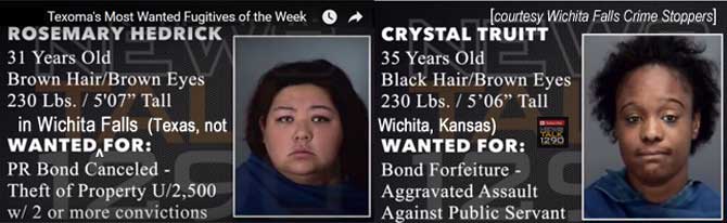 hedtruit.jpg Wanted in Wichita Falls (Texas, not Wichita, Kansas): Rosemary Hedrick, 31, brown hair & eyes, 230 lbs, 5'7", PR bond canceled, theft u/2,500 w/2 or more convictions; Crystal Truitt, 35, black hair, brown eyes, 230 lbs, 5'6", bond forfeiture, aggravated assault against public servant, Texoma's most wanted fugitives of the week (Wichita Falls Crime Stoppers)