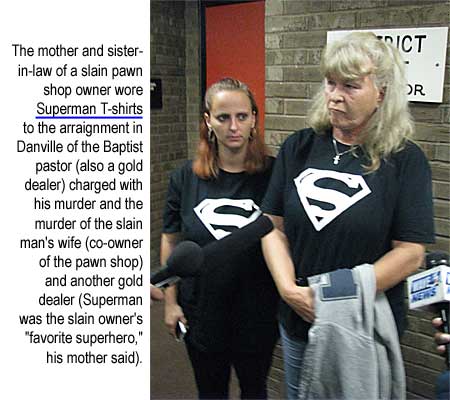 The mother and sister-in-law of a slain pawn shop owner wore Superman T-shirts to the arraignment in Danville of the Baptist pastor (also a gold dealer) charged with his murder and the murder of the slain man's wife (co-owner of the pawn shop) and another gold dealer (Superman was the slain owner's favorite superhero, his mother said)