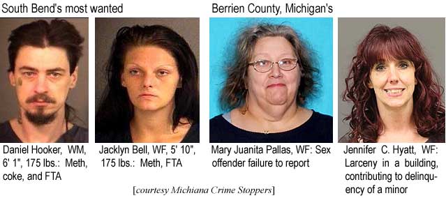 hookhyat.jpg South Bend's most wanted: Daniel Hooker, WM, 6'1", 175 lbs, meth, coke, FTA; Jacklyn Bell, WF, 5'10", 75 lbs, meth, FTA; Berrien County, Michigan's: Mary Juanita Pallas, WF, sex offender failure to report; Jennifer C. Hyatt, WF, larceny in a building, contributing to delinquency of a minor (Michiana Crime Stoppers)