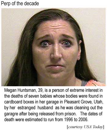 Perp of the decade: Megan Huntsman, 39, is a person of extreme interest in the deaths of seven babies whose bodies were found in cardboard boxes in her garage in Pleasant Grove, Utah, by her estranged husband as he was cleaning out the garage after being released from prison; Dates of death were estimated to run from 1996 to 2006 (USA Today)