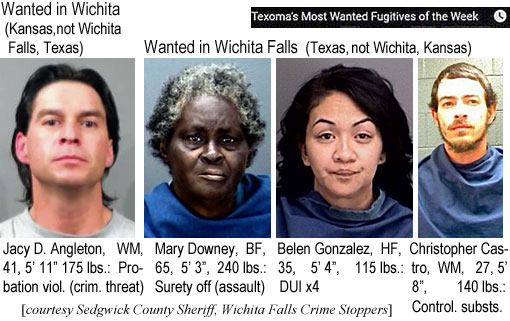 jacyangl.jpg Wanted in Wichita (Kansas, not Wichita          Falls, Texas): Jacy D. Angleton, WM, 41, 5'11", 175 lbs,          propation viol. (crim. threat); Wanted in Wichita Falls (Texas, not Wichita, Kansas) (Texoma's most wanted fugitives of the week); Jacy D. Angleton, WM, 41, 5'11", 175 lbs, probation viol. (crim. threat); Mary Downey, BF, 65, 5'3':, 240 lbs, surety off (assault); Belen Gonzalez, HF, 35, 5'4", 115 lbs, DUI x4; Christopher Castro,WM, 27, 5'8", 140 lbs, control. substs. (Sedgwick County Sheriff, Wichita Falls Crime Stoppers)