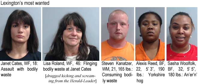 janetcat.jpg Lexington's most wanted: Janet Cates, WF, 18, assault by bodily waste; Lisa Roland, WF, 46, Flinging bodily waste at Janet Cates; Steven Kanatzer, WM, 21, 165 lbs, consuming bodily waste; Alexis Reed, BF, 22, 5'3", 190 lbs, Yorkshire hog; Sasha Woolfolk, BF, 32, 5'5", 180 lbs, an'er'n' (dragged kicking and screaming from the Herald-Leadere)
