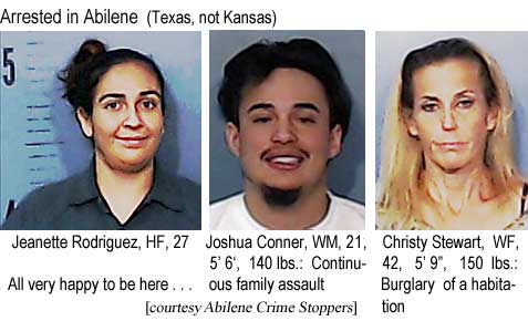 jeanette.jpg Arrested in Abilene; Jeanette Rodriguez, 27; Joshua Conner, WM, 21, 5'6", 140 lbs, continuous family assault; Christy Stewart, WF, 42, 5'9", 150 lbs, burglary of a habitation; all very happy to be here (Abilene Crime Stoppers)