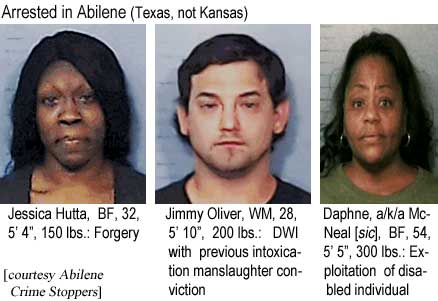 Arrested in Abilene (Texas not Kansas): Jessica Hutta, BF,32, 5'4", 150 lbs, forgery; Jimmy Oliver, WM, 28, 5'10", 200 lbs, DWI with previous intoxication manslaughter conviction; Daphne a/k/a McNeal (sic), BF, 54, 5'5", 300 lbs, exploitation of disabled individual (Abilene Crime Stoppers)