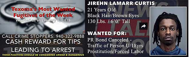 jirehnla.jpg Wanted as of January 5, 2018, call Crime Stoppers, 940-322-9888, cash reward for tips leading to arrest, these fugitives should be considered armed and dangerous; Jirehn Lamarr Curtis, 21, black hair brown eyes, 130 lbs, 6'0", PR bond canceled, traffic of person u/18 yrs, prostitution, forced labor
