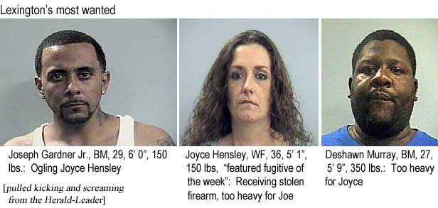Lexington's most wanted: Joseph Gardner Jr., BM, 29, 6'0", 150 lbs, ogling Joyce Hensley; Joyce Hensley, WF, 36, 5'1", 150 lbs, "featured fugitive of the week," receiving stolen firearm, too heavy for Joe; Deshawn Murray, BM, 27, 5'9", 350 lbs, too heavy for Joyce (pulled kicking and screaming from the Herald-Leader)
